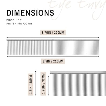 Eye Envy ProGlide Finishing Comb for Dogs. Dual-sided featherweight 8.75” dog comb with extra-long, closely spaced 32 mm rounded teeth. For a flawless, show-quality finish on delicate, fine coats.